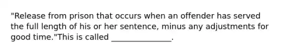 "Release from prison that occurs when an offender has served the full length of his or her sentence, minus any adjustments for good time."This is called _______________.