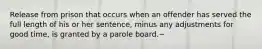 Release from prison that occurs when an offender has served the full length of his or her sentence, minus any adjustments for good time, is granted by a parole board.~