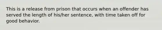 This is a release from prison that occurs when an offender has served the length of his/her sentence, with time taken off for good behavior.