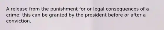 A release from the punishment for or legal consequences of a crime; this can be granted by the president before or after a conviction.