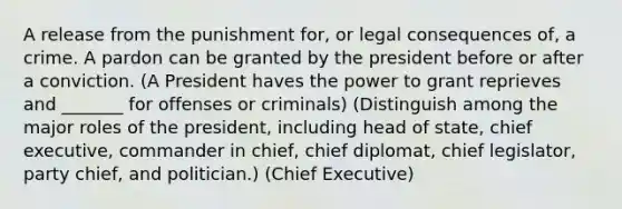 A release from the punishment for, or legal consequences of, a crime. A pardon can be granted by the president before or after a conviction. (A President haves the power to grant reprieves and _______ for offenses or criminals) (Distinguish among the major roles of the president, including head of state, chief executive, commander in chief, chief diplomat, chief legislator, party chief, and politician.) (Chief Executive)