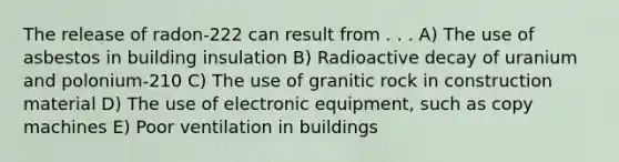 The release of radon-222 can result from . . . A) The use of asbestos in building insulation B) Radioactive decay of uranium and polonium-210 C) The use of granitic rock in construction material D) The use of electronic equipment, such as copy machines E) Poor ventilation in buildings