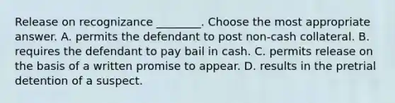 Release on recognizance ________. Choose the most appropriate answer. A. permits the defendant to post non-cash collateral. B. requires the defendant to pay bail in cash. C. permits release on the basis of a written promise to appear. D. results in the pretrial detention of a suspect.