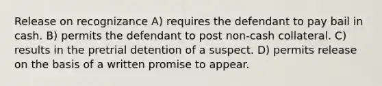 Release on recognizance A) requires the defendant to pay bail in cash. B) permits the defendant to post non-cash collateral. C) results in the pretrial detention of a suspect. D) permits release on the basis of a written promise to appear.