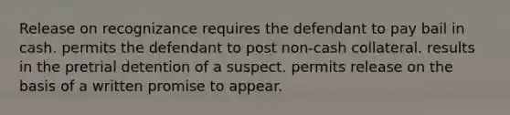 Release on recognizance requires the defendant to pay bail in cash. permits the defendant to post non-cash collateral. results in the pretrial detention of a suspect. permits release on the basis of a written promise to appear.