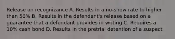 Release on recognizance A. Results in a no-show rate to higher than 50% B. Results in the defendant's release based on a guarantee that a defendant provides in writing C. Requires a 10% cash bond D. Results in the pretrial detention of a suspect