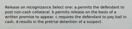 Release on recognizance Select one: a.permits the defendant to post non-cash collateral. b.permits release on the basis of a written promise to appear. c.requires the defendant to pay bail in cash. d.results in the pretrial detention of a suspect.