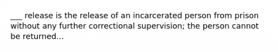 ___ release is the release of an incarcerated person from prison without any further correctional supervision; the person cannot be returned...