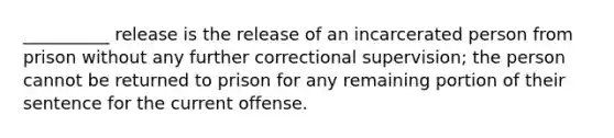 __________ release is the release of an incarcerated person from prison without any further correctional supervision; the person cannot be returned to prison for any remaining portion of their sentence for the current offense.