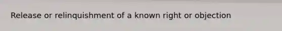 Release or relinquishment of a known right or objection