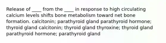 Release of ____ from the ____ in response to high circulating calcium levels shifts bone metabolism toward net bone formation. calcitonin; parathyroid gland parathyroid hormone; thyroid gland calcitonin; thyroid gland thyroxine; thyroid gland parathyroid hormone; parathyroid gland