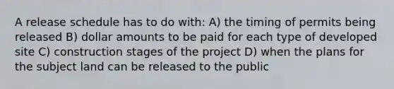 A release schedule has to do with: A) the timing of permits being released B) dollar amounts to be paid for each type of developed site C) construction stages of the project D) when the plans for the subject land can be released to the public