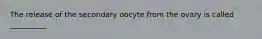 The release of the secondary oocyte from the ovary is called __________