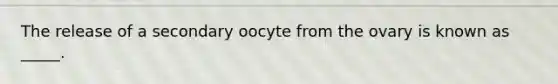 The release of a secondary oocyte from the ovary is known as _____.