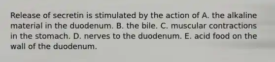 Release of secretin is stimulated by the action of A. the alkaline material in the duodenum. B. the bile. C. muscular contractions in the stomach. D. nerves to the duodenum. E. acid food on the wall of the duodenum.