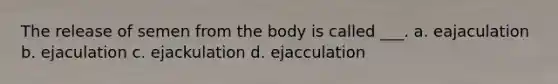 The release of semen from the body is called ___. a. eajaculation b. ejaculation c. ejackulation d. ejacculation