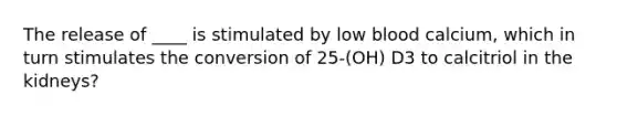 The release of ____ is stimulated by low blood calcium, which in turn stimulates the conversion of 25-(OH) D3 to calcitriol in the kidneys?