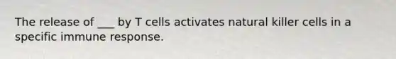 The release of ___ by T cells activates natural killer cells in a specific immune response.