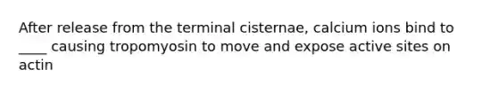 After release from the terminal cisternae, calcium ions bind to ____ causing tropomyosin to move and expose active sites on actin