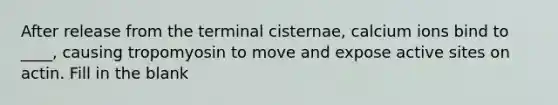 After release from the terminal cisternae, calcium ions bind to ____, causing tropomyosin to move and expose active sites on actin. Fill in the blank