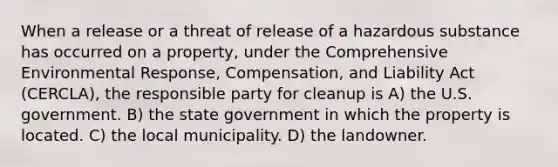 When a release or a threat of release of a hazardous substance has occurred on a property, under the Comprehensive Environmental Response, Compensation, and Liability Act (CERCLA), the responsible party for cleanup is A) the U.S. government. B) the state government in which the property is located. C) the local municipality. D) the landowner.