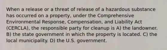 When a release or a threat of release of a hazardous substance has occurred on a property, under the Comprehensive Environmental Response, Compensation, and Liability Act (CERCLA), the responsible party for cleanup is A) the landowner. B) the state government in which the property is located. C) the local municipality. D) the U.S. government.