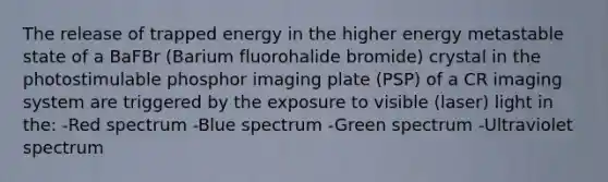 The release of trapped energy in the higher energy metastable state of a BaFBr (Barium fluorohalide bromide) crystal in the photostimulable phosphor imaging plate (PSP) of a CR imaging system are triggered by the exposure to visible (laser) light in the: -Red spectrum -Blue spectrum -Green spectrum -Ultraviolet spectrum