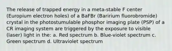 The release of trapped energy in a meta-stable F center (Europium electron holes) of a BaFBr (Baririum fluorobromide) crystal in the photostumulable phosphor imaging plate (PSP) of a CR imaging system are triggered by the exposure to visible (laser) light in the: a. Red spectrum b. Blue-violet spectrum c. Green spectrum d. Ultraviolet spectrum