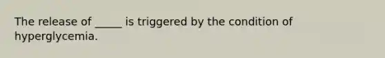 The release of _____ is triggered by the condition of hyperglycemia.