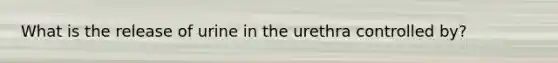 What is the release of urine in the urethra controlled by?