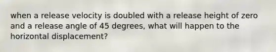 when a release velocity is doubled with a release height of zero and a release angle of 45 degrees, what will happen to the horizontal displacement?