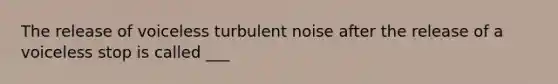 The release of voiceless turbulent noise after the release of a voiceless stop is called ___