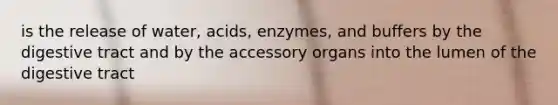 is the release of water, acids, enzymes, and buffers by the digestive tract and by the accessory organs into the lumen of the digestive tract