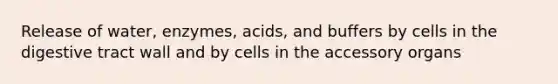 Release of water, enzymes, acids, and buffers by cells in the digestive tract wall and by cells in the accessory organs