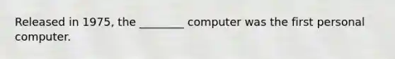 Released in 1975, the ________ computer was the first personal computer.