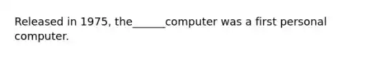 Released in 1975, the______computer was a first personal computer.