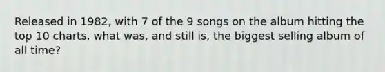 Released in 1982, with 7 of the 9 songs on the album hitting the top 10 charts, what was, and still is, the biggest selling album of all time?