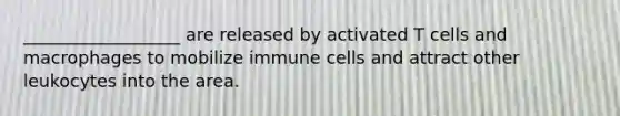 __________________ are released by activated T cells and macrophages to mobilize immune cells and attract other leukocytes into the area.