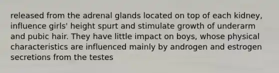 released from the adrenal glands located on top of each kidney, influence girls' height spurt and stimulate growth of underarm and pubic hair. They have little impact on boys, whose physical characteristics are influenced mainly by androgen and estrogen secretions from the testes