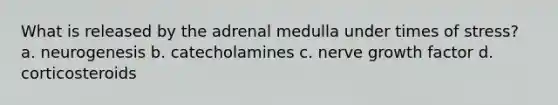 What is released by the adrenal medulla under times of stress? a. neurogenesis b. catecholamines c. nerve growth factor d. corticosteroids