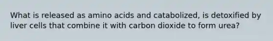 What is released as amino acids and catabolized, is detoxified by liver cells that combine it with carbon dioxide to form urea?