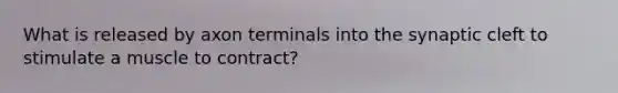 What is released by axon terminals into the synaptic cleft to stimulate a muscle to contract?