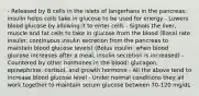 - Released by B cells in the islets of langerhans in the pancreas: insulin helps cells take in glucose to be used for energy - Lowers blood glucose by allowing it to enter cells - Signals the liver, muscle and fat cells to take in glucose from the blood (Basal rate insulin: continuous insulin secretion from the pancreas to maintain blood glucose levels) (Bolus insulin: when blood glucose increases after a meal, insulin secretion is increased) - Countered by other hormones in the blood: glucagon, epinephrine, cortisol, and growth hormone - All the above tend to increase blood glucose level - Under normal conditions they all work together to maintain serum glucose between 70-120 mg/dL