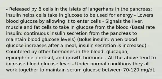 - Released by B cells in the islets of langerhans in the pancreas: insulin helps cells take in glucose to be used for energy - Lowers blood glucose by allowing it to enter cells - Signals the liver, muscle and fat cells to take in glucose from the blood (Basal rate insulin: continuous insulin secretion from the pancreas to maintain blood glucose levels) (Bolus insulin: when blood glucose increases after a meal, insulin secretion is increased) - Countered by other hormones in the blood: glucagon, epinephrine, cortisol, and growth hormone - All the above tend to increase blood glucose level - Under normal conditions they all work together to maintain serum glucose between 70-120 mg/dL