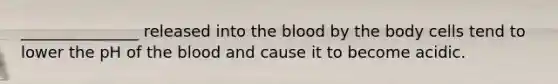 _______________ released into the blood by the body cells tend to lower the pH of the blood and cause it to become acidic.