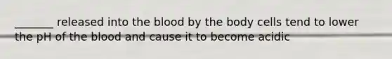 _______ released into the blood by the body cells tend to lower the pH of the blood and cause it to become acidic