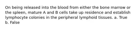 On being released into the blood from either the bone marrow or the spleen, mature A and B cells take up residence and establish lymphocyte colonies in the peripheral lymphoid tissues.​ a. True b. False