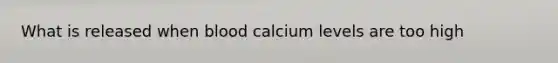 What is released when blood calcium levels are too high