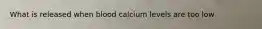 What is released when blood calcium levels are too low