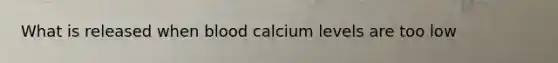 What is released when blood calcium levels are too low